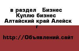  в раздел : Бизнес » Куплю бизнес . Алтайский край,Алейск г.